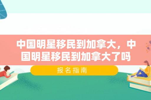 中国明星移民到加拿大，中国明星移民到加拿大了吗