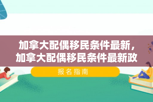 加拿大配偶移民条件最新，加拿大配偶移民条件最新政策