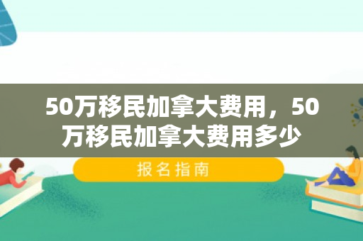 50万移民加拿大费用，50万移民加拿大费用多少