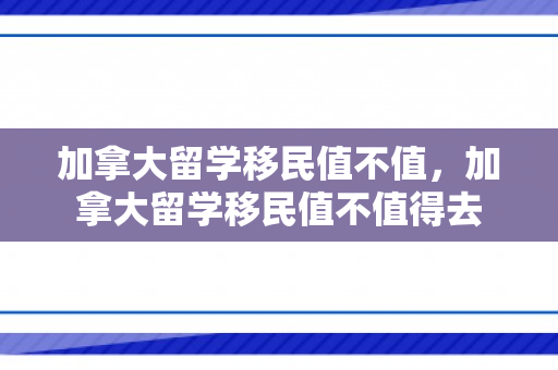 加拿大留学移民值不值，加拿大留学移民值不值得去