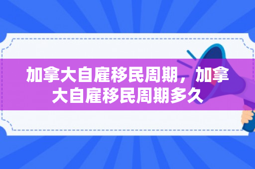 加拿大自雇移民周期，加拿大自雇移民周期多久