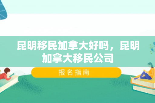 昆明移民加拿大好吗，昆明加拿大移民公司