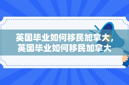 英国毕业如何移民加拿大，英国毕业如何移民加拿大