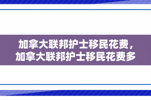 加拿大联邦护士移民花费，加拿大联邦护士移民花费多少