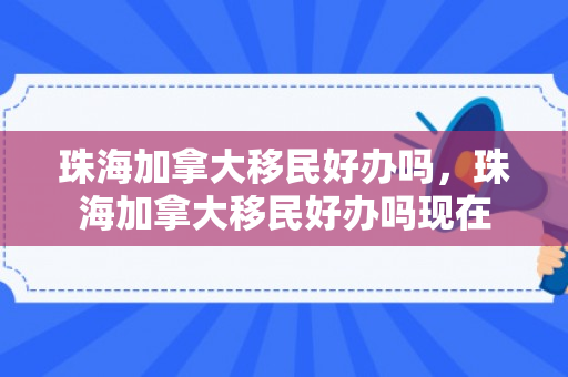 珠海加拿大移民好办吗，珠海加拿大移民好办吗现在