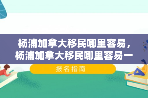 杨浦加拿大移民哪里容易，杨浦加拿大移民哪里容易一点