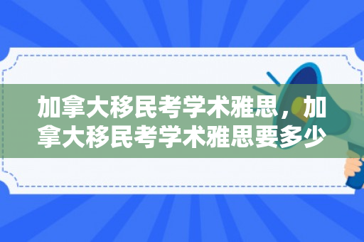加拿大移民考学术雅思，加拿大移民考学术雅思要多少分