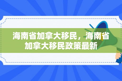 海南省加拿大移民，海南省加拿大移民政策最新