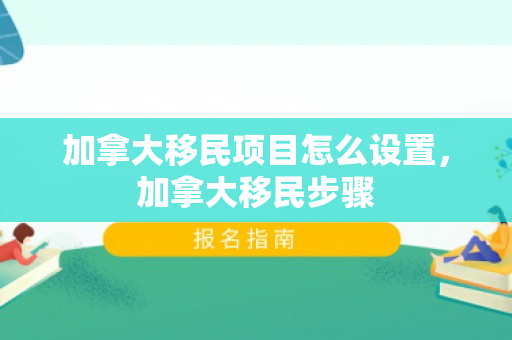 加拿大移民项目怎么设置，加拿大移民步骤
