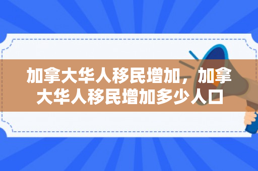 加拿大华人移民增加，加拿大华人移民增加多少人口