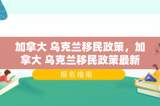 加拿大 乌克兰移民政策，加拿大 乌克兰移民政策最新