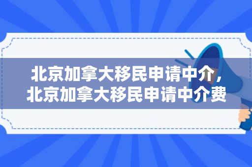 北京加拿大移民申请中介，北京加拿大移民申请中介费多少