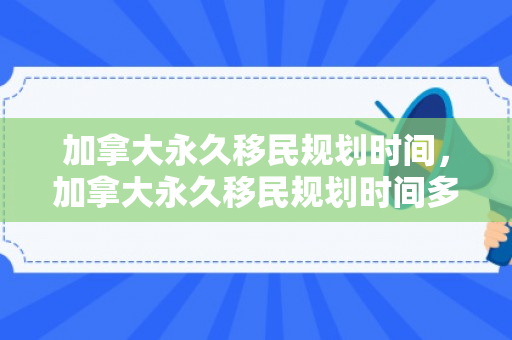 加拿大永久移民规划时间，加拿大永久移民规划时间多久