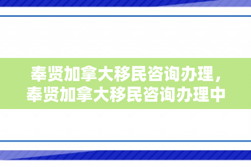 奉贤加拿大移民咨询办理，奉贤加拿大移民咨询办理中心