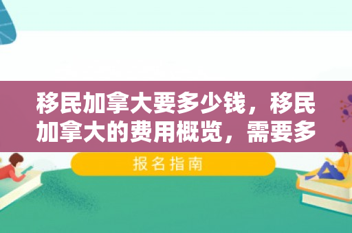 移民加拿大要多少钱，移民加拿大的费用概览，需要多少钱？