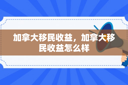 加拿大移民收益，加拿大移民收益怎么样