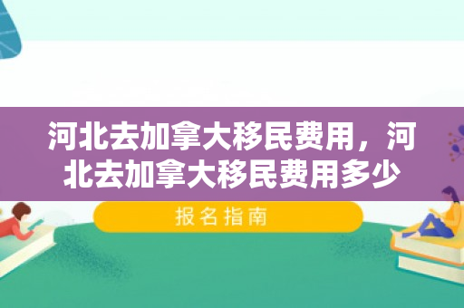 河北去加拿大移民费用，河北去加拿大移民费用多少