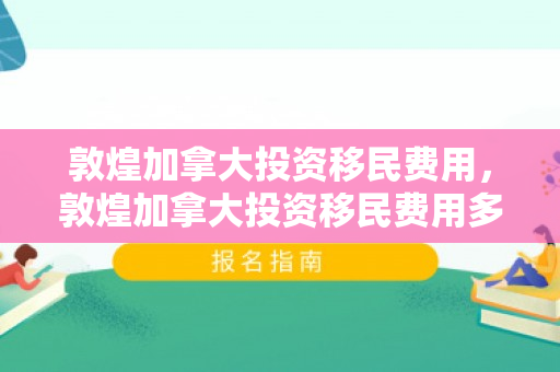 敦煌加拿大投资移民费用，敦煌加拿大投资移民费用多少