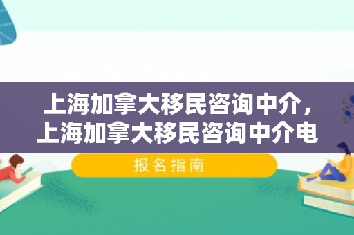 上海加拿大移民咨询中介，上海加拿大移民咨询中介电话