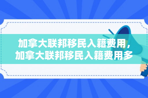 加拿大联邦移民入籍费用，加拿大联邦移民入籍费用多少