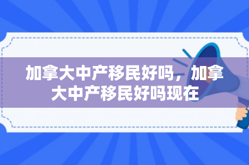 加拿大中产移民好吗，加拿大中产移民好吗现在