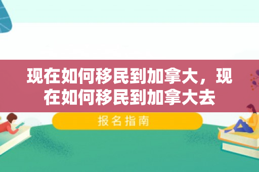 现在如何移民到加拿大，现在如何移民到加拿大去