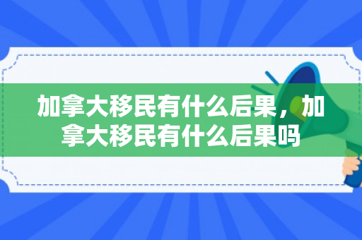 加拿大移民有什么后果，加拿大移民有什么后果吗