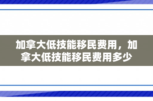 加拿大低技能移民费用，加拿大低技能移民费用多少