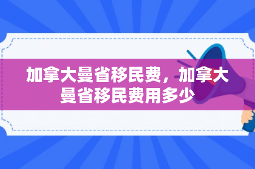 加拿大曼省移民费，加拿大曼省移民费用多少