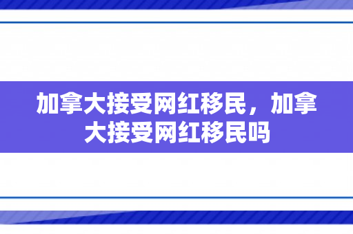 加拿大接受网红移民，加拿大接受网红移民吗