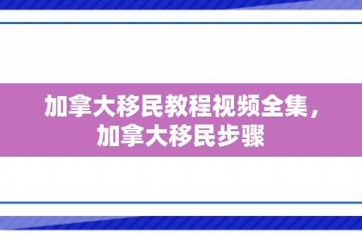 加拿大移民教程视频全集，加拿大移民步骤