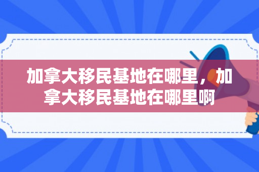 加拿大移民基地在哪里，加拿大移民基地在哪里啊