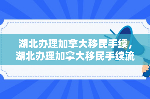 湖北办理加拿大移民手续，湖北办理加拿大移民手续流程