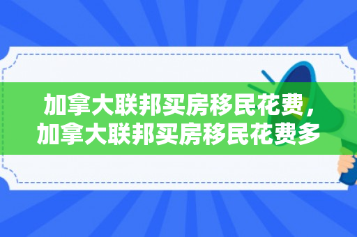加拿大联邦买房移民花费，加拿大联邦买房移民花费多少