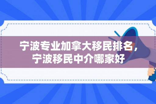 宁波专业加拿大移民排名，宁波移民中介哪家好
