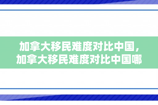 加拿大移民难度对比中国，加拿大移民难度对比中国哪个省大