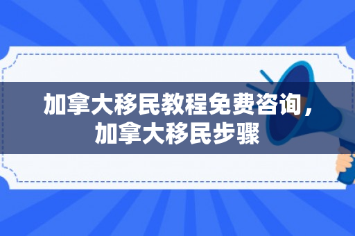 加拿大移民教程免费咨询，加拿大移民步骤
