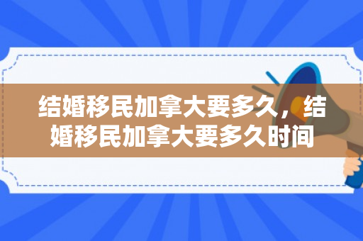 结婚移民加拿大要多久，结婚移民加拿大要多久时间