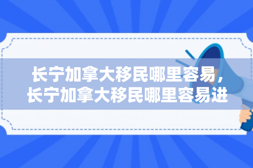 长宁加拿大移民哪里容易，长宁加拿大移民哪里容易进