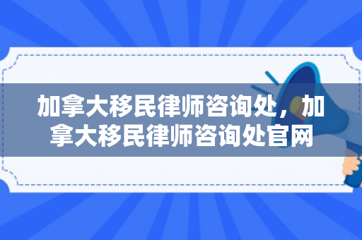 加拿大移民律师咨询处，加拿大移民律师咨询处官网