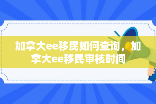 加拿大ee移民如何查询，加拿大ee移民审核时间