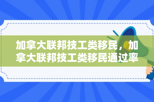 加拿大联邦技工类移民，加拿大联邦技工类移民通过率高吗