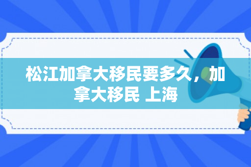 松江加拿大移民要多久，加拿大移民 上海