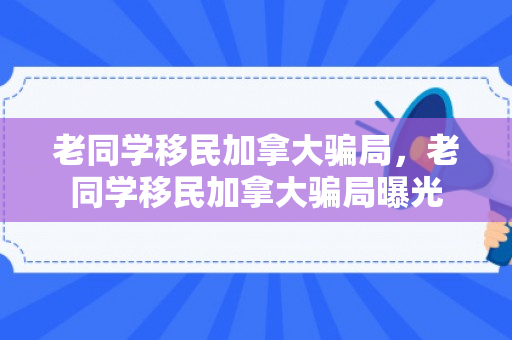老同学移民加拿大骗局，老同学移民加拿大骗局曝光
