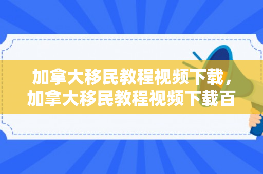 加拿大移民教程视频下载，加拿大移民教程视频下载百度云