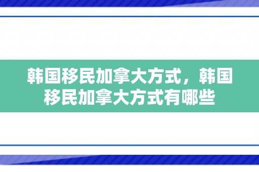 韩国移民加拿大方式，韩国移民加拿大方式有哪些