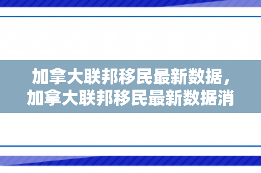 加拿大联邦移民最新数据，加拿大联邦移民最新数据消息