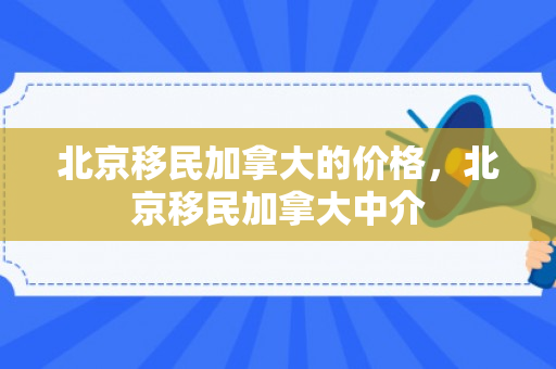 北京移民加拿大的价格，北京移民加拿大中介