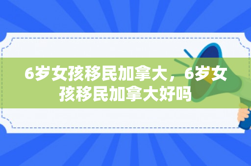 6岁女孩移民加拿大，6岁女孩移民加拿大好吗