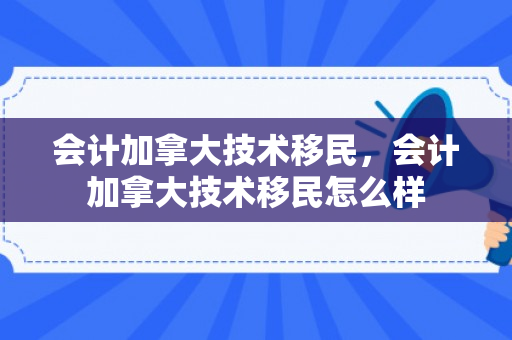 会计加拿大技术移民，会计加拿大技术移民怎么样